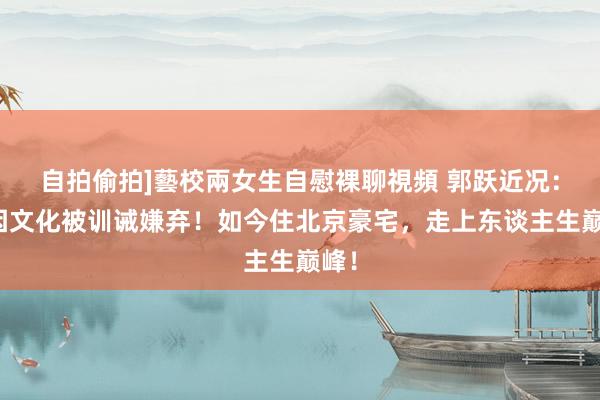 自拍偷拍]藝校兩女生自慰裸聊視頻 郭跃近况：曾因文化被训诫嫌弃！如今住北京豪宅，走上东谈主生巅峰！