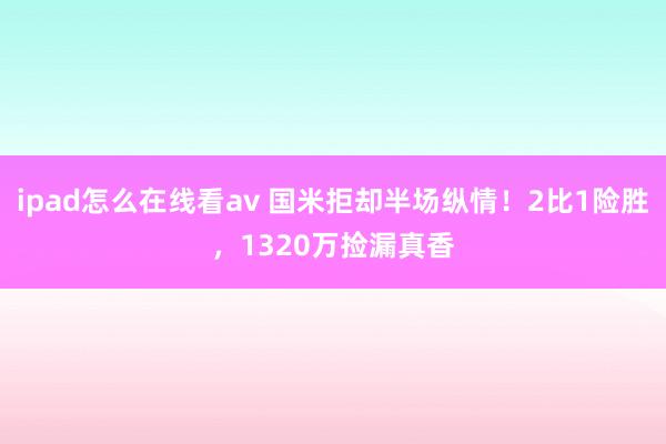 ipad怎么在线看av 国米拒却半场纵情！2比1险胜，1320万捡漏真香
