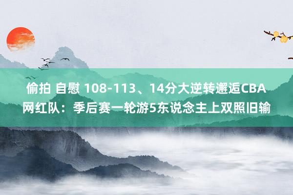 偷拍 自慰 108-113、14分大逆转邂逅CBA网红队：季后赛一轮游5东说念主上双照旧输