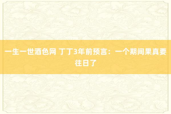 一生一世酒色网 丁丁3年前预言：一个期间果真要往日了
