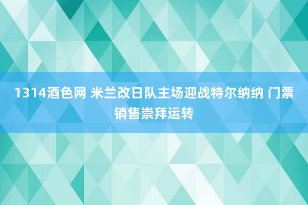 1314酒色网 米兰改日队主场迎战特尔纳纳 门票销售崇拜运转