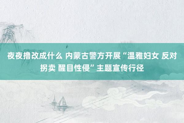 夜夜撸改成什么 内蒙古警方开展“温雅妇女 反对拐卖 醒目性侵”主题宣传行径