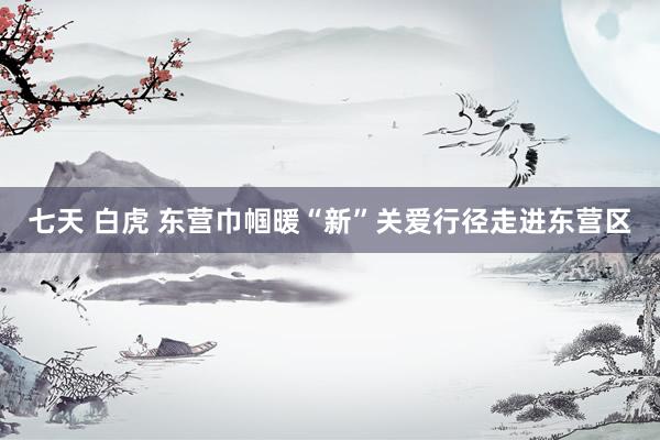 七天 白虎 东营巾帼暖“新”关爱行径走进东营区