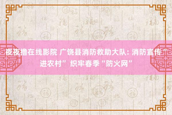 夜夜撸在线影院 广饶县消防救助大队: 消防宣传“进农村” 织牢春季“防火网”