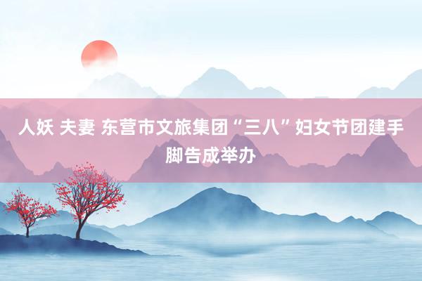 人妖 夫妻 东营市文旅集团“三八”妇女节团建手脚告成举办
