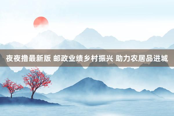 夜夜撸最新版 邮政业绩乡村振兴 助力农居品进城