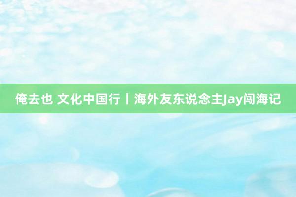 俺去也 文化中国行丨海外友东说念主Jay闯海记