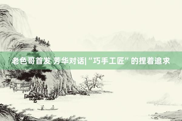 老色哥首发 芳华对话|“巧手工匠”的捏着追求