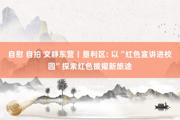 自慰 自拍 文静东营丨垦利区: 以“红色宣讲进校园”探索红色拔擢新旅途