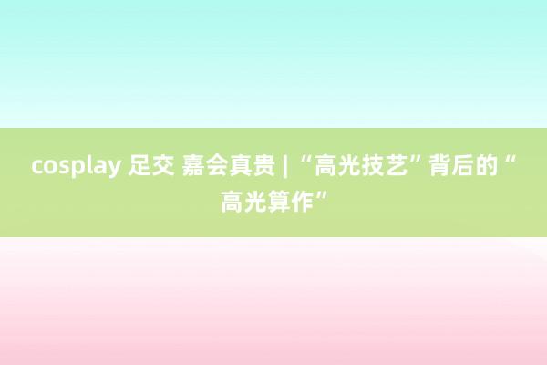 cosplay 足交 嘉会真贵 | “高光技艺”背后的“高光算作”