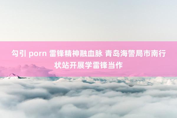 勾引 porn 雷锋精神融血脉 青岛海警局市南行状站开展学雷锋当作