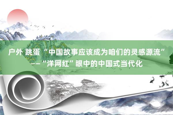 户外 跳蛋 “中国故事应该成为咱们的灵感源流”——“洋网红”眼中的中国式当代化