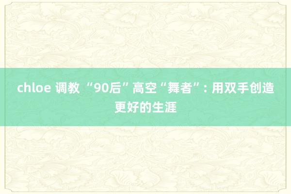 chloe 调教 “90后”高空“舞者”: 用双手创造更好的生涯