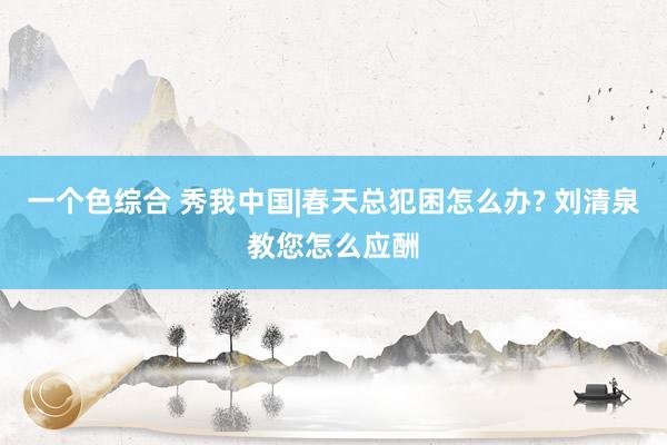 一个色综合 秀我中国|春天总犯困怎么办? 刘清泉教您怎么应酬