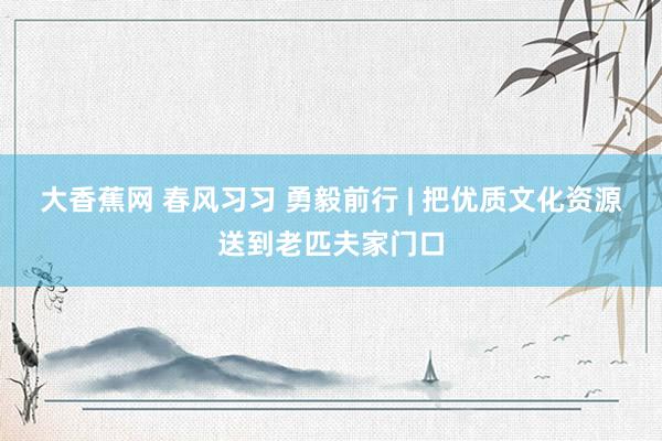 大香蕉网 春风习习 勇毅前行 | 把优质文化资源送到老匹夫家门口