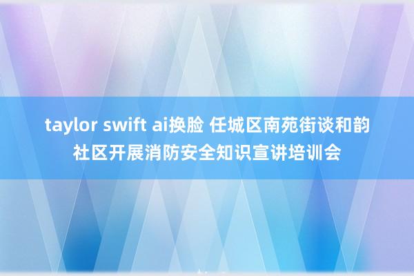 taylor swift ai换脸 任城区南苑街谈和韵社区开展消防安全知识宣讲培训会