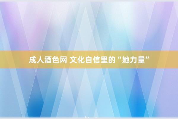 成人酒色网 文化自信里的“她力量”