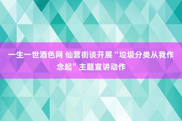 一生一世酒色网 仙营街谈开展“垃圾分类从我作念起”主题宣讲动作