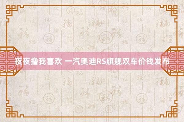 夜夜撸我喜欢 一汽奥迪RS旗舰双车价钱发布