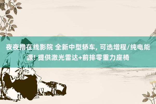 夜夜撸在线影院 全新中型轿车, 可选增程/纯电能源! 提供激光雷达+前排零重力座椅
