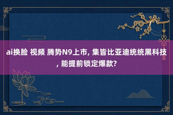 ai换脸 视频 腾势N9上市, 集皆比亚迪统统黑科技, 能提前锁定爆款?