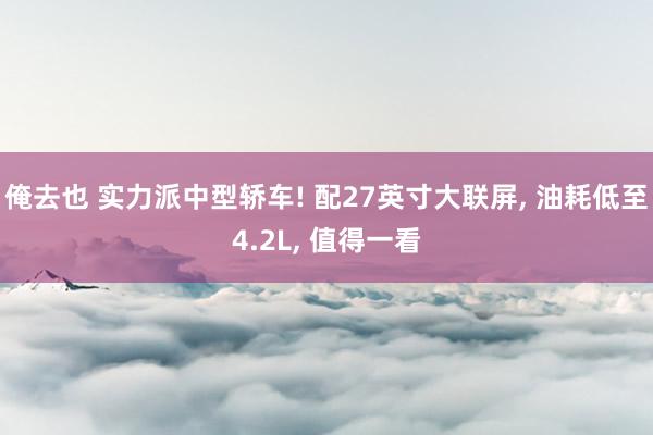 俺去也 实力派中型轿车! 配27英寸大联屏, 油耗低至4.2L, 值得一看