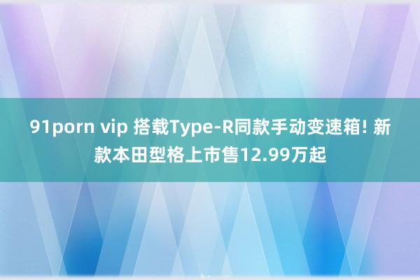 91porn vip 搭载Type-R同款手动变速箱! 新款本田型格上市售12.99万起