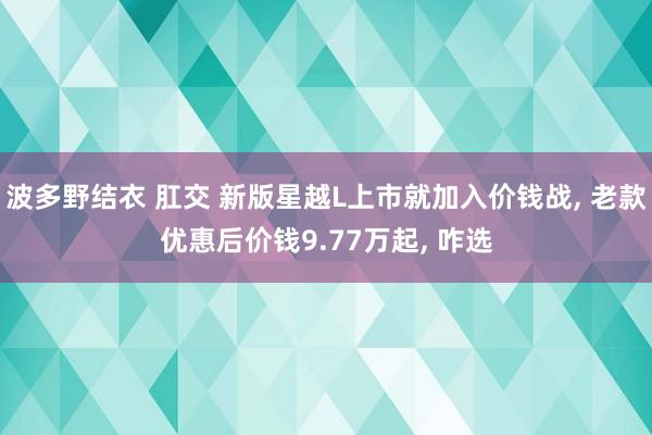 波多野结衣 肛交 新版星越L上市就加入价钱战, 老款优惠后价钱9.77万起, 咋选