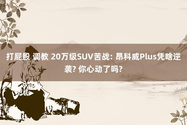 打屁股 调教 20万级SUV苦战: 昂科威Plus凭啥逆袭? 你心动了吗?