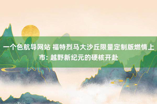 一个色航导网站 福特烈马大沙丘限量定制版燃情上市: 越野新纪元的硬核开赴