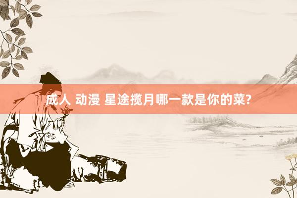 成人 动漫 星途揽月哪一款是你的菜?