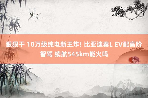 狠狠干 10万级纯电新王炸! 比亚迪秦L EV配高阶智驾 续航545km能火吗
