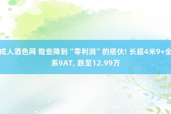 成人酒色网 险些降到“零利润”的搭伙! 长超4米9+全系9AT, 跌至12.99万