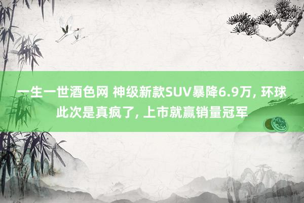一生一世酒色网 神级新款SUV暴降6.9万, 环球此次是真疯了, 上市就赢销量冠军