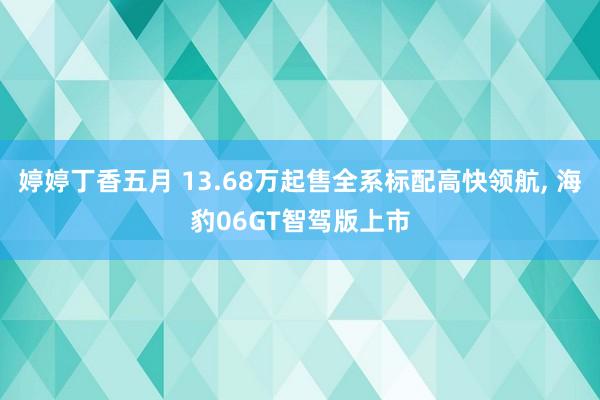 婷婷丁香五月 13.68万起售全系标配高快领航, 海豹06GT智驾版上市