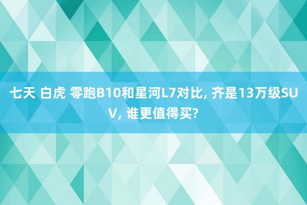 七天 白虎 零跑B10和星河L7对比, 齐是13万级SUV, 谁更值得买?