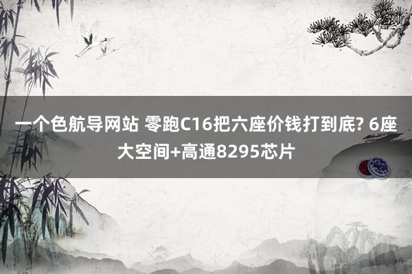 一个色航导网站 零跑C16把六座价钱打到底? 6座大空间+高通8295芯片