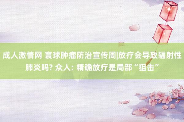 成人激情网 寰球肿瘤防治宣传周|放疗会导致辐射性肺炎吗? 众人: 精确放疗是局部“狙击”
