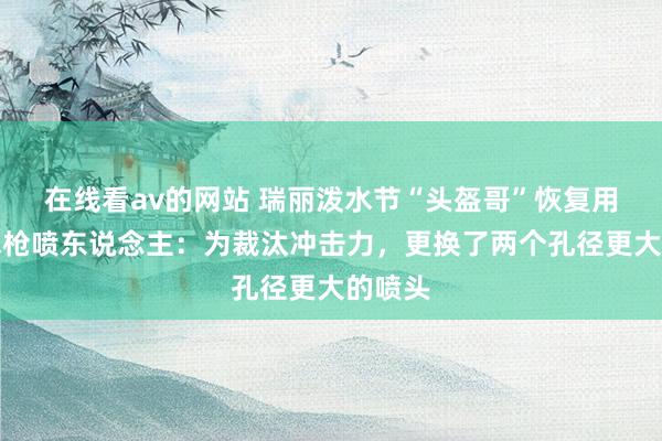 在线看av的网站 瑞丽泼水节“头盔哥”恢复用高压水枪喷东说念主：为裁汰冲击力，更换了两个孔径更大的喷头