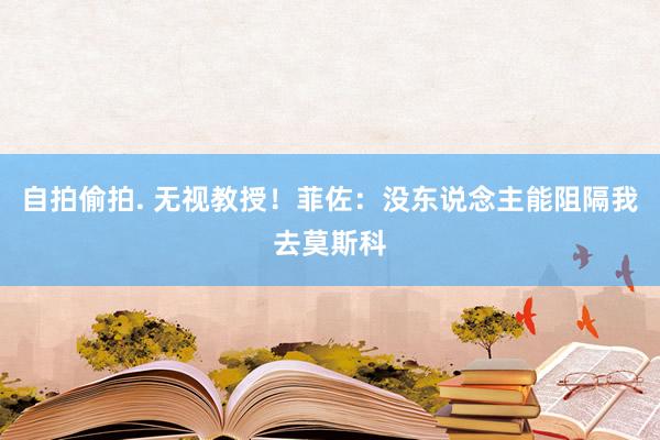 自拍偷拍. 无视教授！菲佐：没东说念主能阻隔我去莫斯科