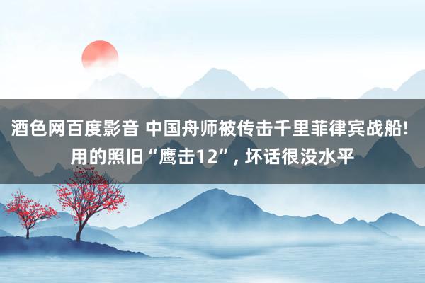 酒色网百度影音 中国舟师被传击千里菲律宾战船! 用的照旧“鹰击12”, 坏话很没水平