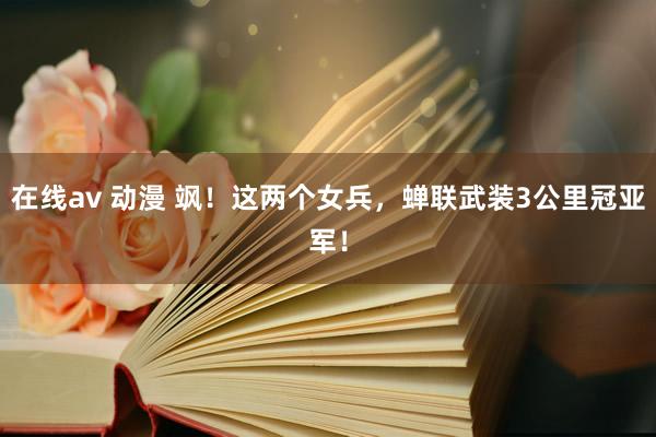 在线av 动漫 飒！这两个女兵，蝉联武装3公里冠亚军！