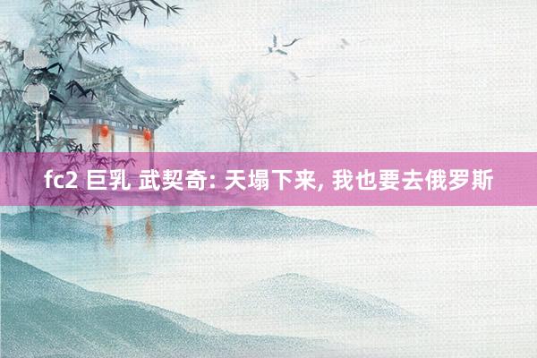 fc2 巨乳 武契奇: 天塌下来, 我也要去俄罗斯