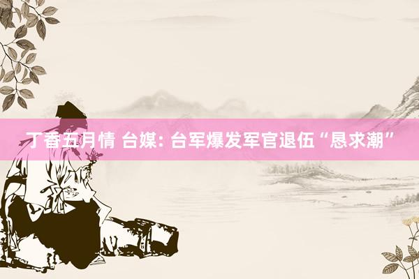丁香五月情 台媒: 台军爆发军官退伍“恳求潮”