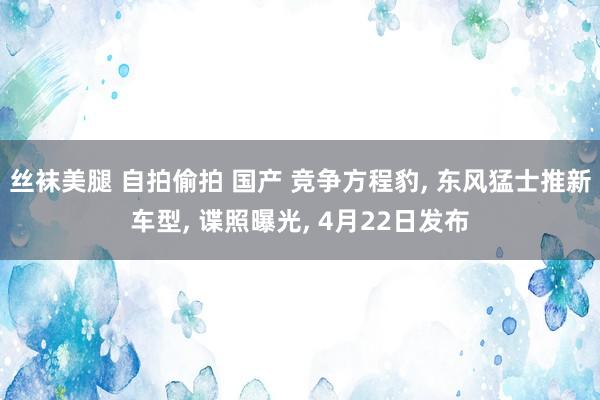 丝袜美腿 自拍偷拍 国产 竞争方程豹, 东风猛士推新车型, 谍照曝光, 4月22日发布