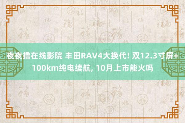 夜夜撸在线影院 丰田RAV4大换代! 双12.3寸屏+100km纯电续航, 10月上市能火吗