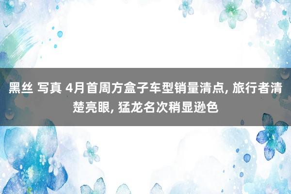 黑丝 写真 4月首周方盒子车型销量清点, 旅行者清楚亮眼, 猛龙名次稍显逊色