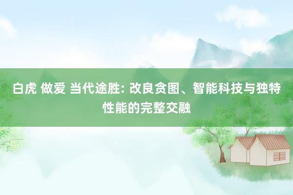 白虎 做爱 当代途胜: 改良贪图、智能科技与独特性能的完整交融