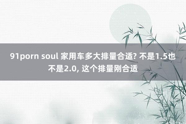 91porn soul 家用车多大排量合适? 不是1.5也不是2.0, 这个排量刚合适