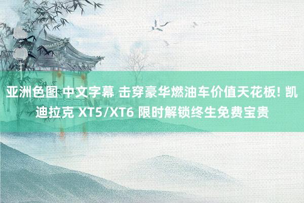 亚洲色图 中文字幕 击穿豪华燃油车价值天花板! 凯迪拉克 XT5/XT6 限时解锁终生免费宝贵